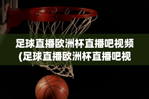 足球直播欧洲杯直播吧视频(足球直播欧洲杯直播吧视频在线观看)