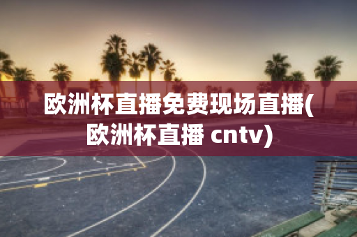 欧洲杯直播免费现场直播(欧洲杯直播 cntv)