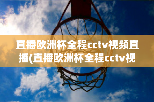 直播欧洲杯全程cctv视频直播(直播欧洲杯全程cctv视频直播回放)