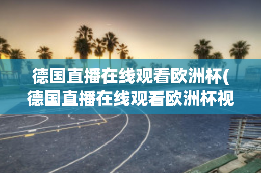 德国直播在线观看欧洲杯(德国直播在线观看欧洲杯视频)