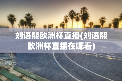 刘语熙欧洲杯直播(刘语熙欧洲杯直播在哪看)