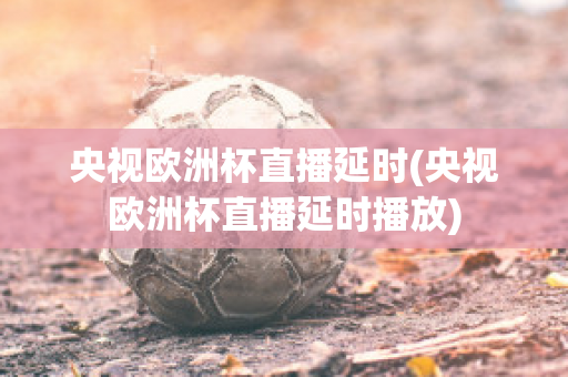 央视欧洲杯直播延时(央视欧洲杯直播延时播放)