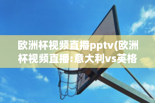 欧洲杯视频直播pptv(欧洲杯视频直播:意大利vs英格兰)