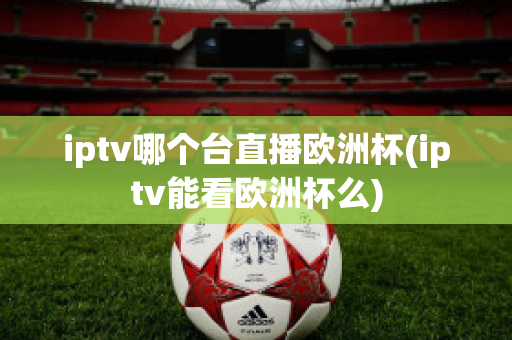 iptv哪个台直播欧洲杯(iptv能看欧洲杯么)