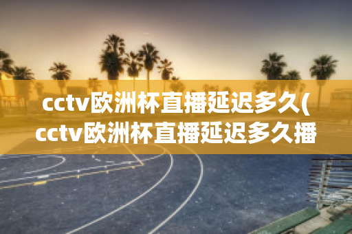 cctv欧洲杯直播延迟多久(cctv欧洲杯直播延迟多久播出)