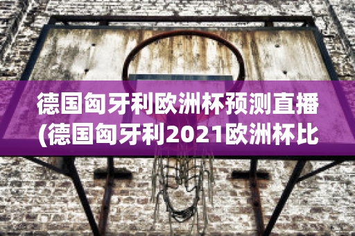 德国匈牙利欧洲杯预测直播(德国匈牙利2021欧洲杯比分)