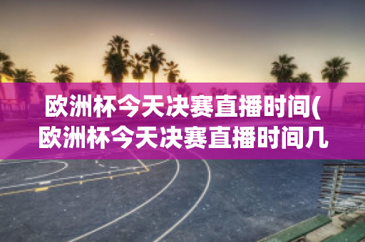 欧洲杯今天决赛直播时间(欧洲杯今天决赛直播时间几点)