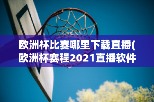 欧洲杯比赛哪里下载直播(欧洲杯赛程2021直播软件)