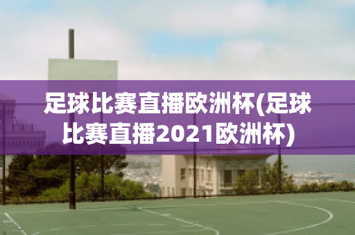 足球比赛直播欧洲杯(足球比赛直播2021欧洲杯)