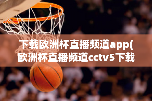 下载欧洲杯直播频道app(欧洲杯直播频道cctv5下载)