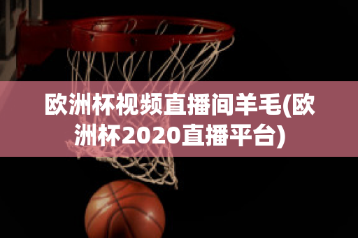 欧洲杯视频直播间羊毛(欧洲杯2020直播平台)