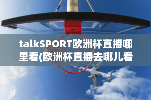 talkSPORT欧洲杯直播哪里看(欧洲杯直播去哪儿看)