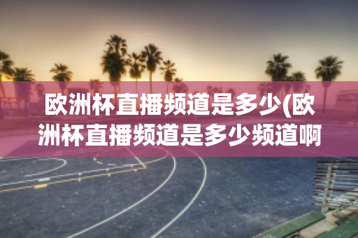 欧洲杯直播频道是多少(欧洲杯直播频道是多少频道啊)