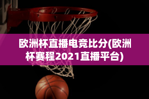 欧洲杯直播电竞比分(欧洲杯赛程2021直播平台)