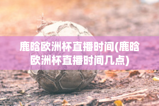 鹿晗欧洲杯直播时间(鹿晗欧洲杯直播时间几点)