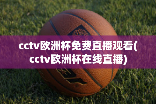 cctv欧洲杯免费直播观看(cctv欧洲杯在线直播)