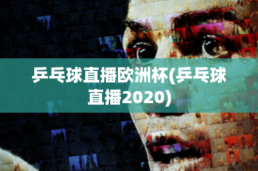 乒乓球直播欧洲杯(乒乓球直播2020)