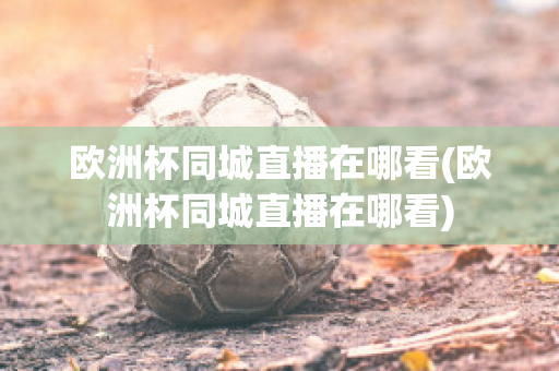 欧洲杯同城直播在哪看(欧洲杯同城直播在哪看)