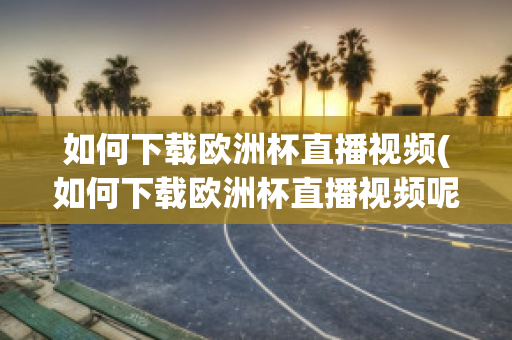 如何下载欧洲杯直播视频(如何下载欧洲杯直播视频呢)