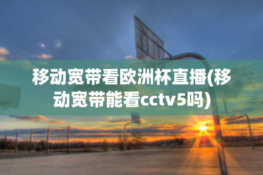 移动宽带看欧洲杯直播(移动宽带能看cctv5吗)