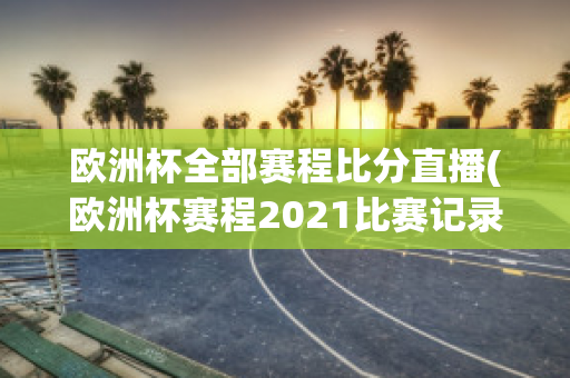 欧洲杯全部赛程比分直播(欧洲杯赛程2021比赛记录)