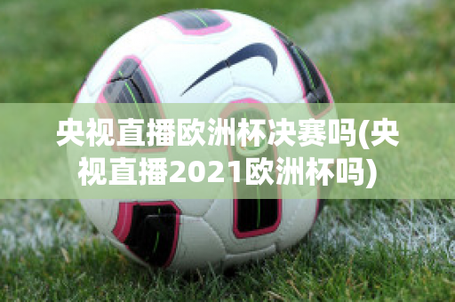 央视直播欧洲杯决赛吗(央视直播2021欧洲杯吗)