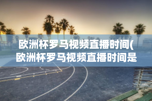 欧洲杯罗马视频直播时间(欧洲杯罗马视频直播时间是几点)