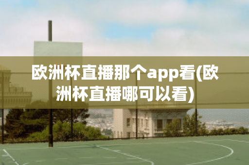 欧洲杯直播那个app看(欧洲杯直播哪可以看)