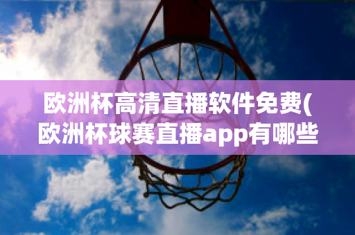 欧洲杯高清直播软件免费(欧洲杯球赛直播app有哪些)