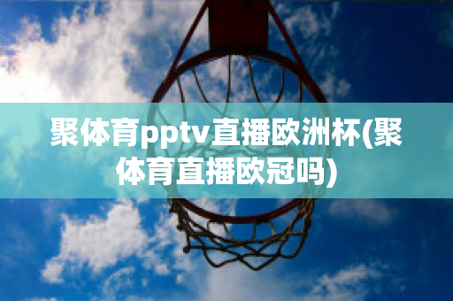 聚体育pptv直播欧洲杯(聚体育直播欧冠吗)