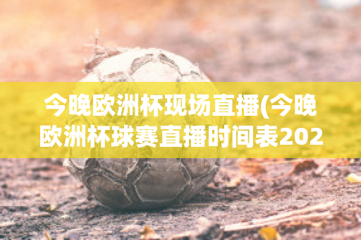 今晚欧洲杯现场直播(今晚欧洲杯球赛直播时间表2021足球)