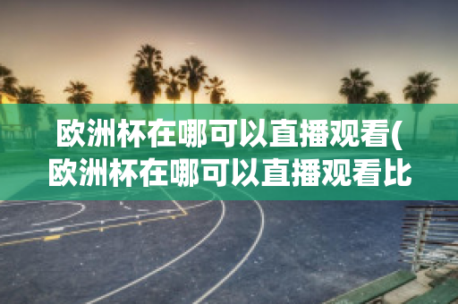 欧洲杯在哪可以直播观看(欧洲杯在哪可以直播观看比赛)