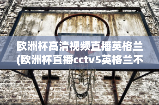 欧洲杯高清视频直播英格兰(欧洲杯直播cctv5英格兰不直播)