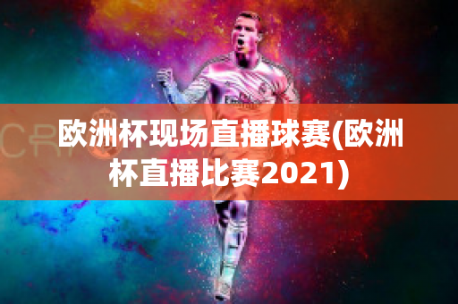 欧洲杯现场直播球赛(欧洲杯直播比赛2021)