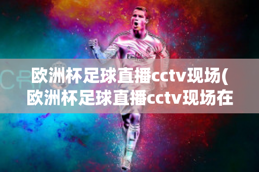 欧洲杯足球直播cctv现场(欧洲杯足球直播cctv现场在线观看)