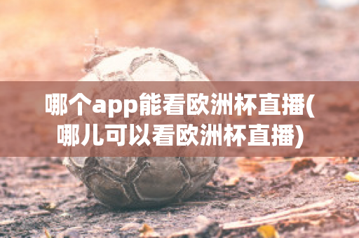 哪个app能看欧洲杯直播(哪儿可以看欧洲杯直播)