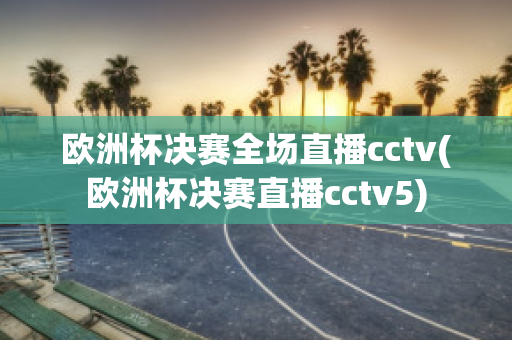 欧洲杯决赛全场直播cctv(欧洲杯决赛直播cctv5)