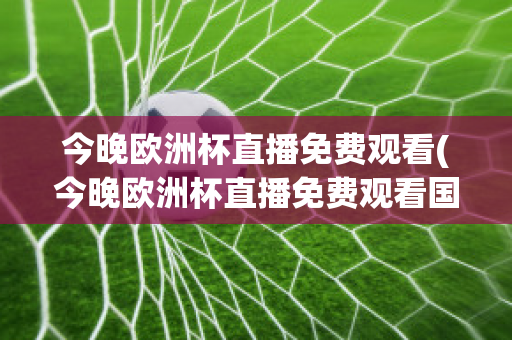 今晚欧洲杯直播免费观看(今晚欧洲杯直播免费观看国语)