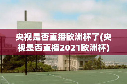 央视是否直播欧洲杯了(央视是否直播2021欧洲杯)