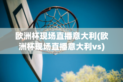 欧洲杯现场直播意大利(欧洲杯现场直播意大利vs)