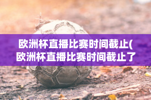 欧洲杯直播比赛时间截止(欧洲杯直播比赛时间截止了吗)