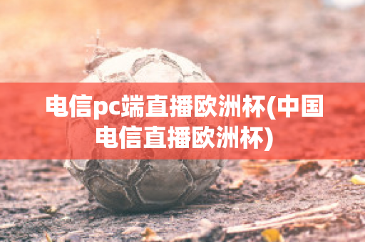 电信pc端直播欧洲杯(中国电信直播欧洲杯)