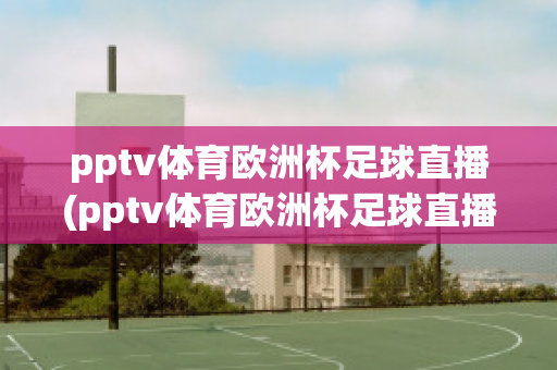 pptv体育欧洲杯足球直播(pptv体育欧洲杯足球直播回放)