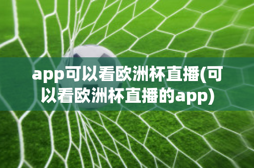 app可以看欧洲杯直播(可以看欧洲杯直播的app)