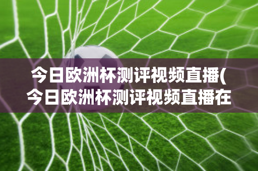 今日欧洲杯测评视频直播(今日欧洲杯测评视频直播在线观看)