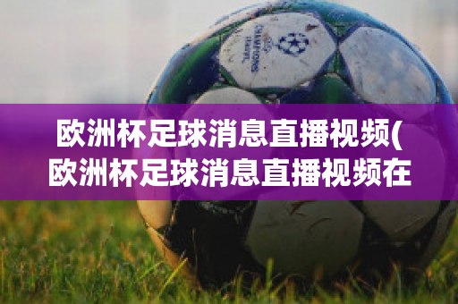 欧洲杯足球消息直播视频(欧洲杯足球消息直播视频在线观看)