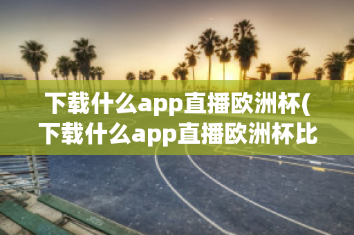 下载什么app直播欧洲杯(下载什么app直播欧洲杯比较好)