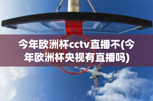 今年欧洲杯cctv直播不(今年欧洲杯央视有直播吗)