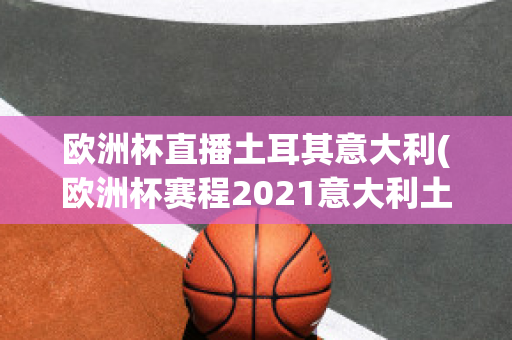 欧洲杯直播土耳其意大利(欧洲杯赛程2021意大利土耳其)