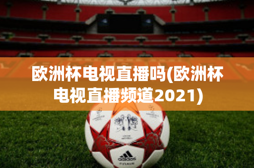 欧洲杯电视直播吗(欧洲杯电视直播频道2021)